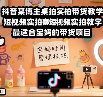 抖音某博主桌拍实拍带货教学，短视频实拍教学，最适合宝妈的带货项目